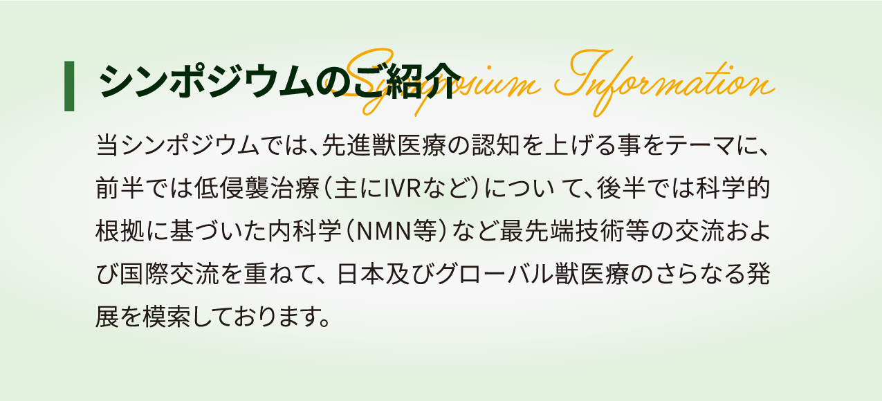 シンポジウムのご紹介 当シンポジウムでは、先進獣医療の認知を上げる事をテーマに、 前半では低侵襲治療 (主にIVRなど) について、 後半では科学的 根拠に基づいた内科学 (NMN等) など最先端技術等の交流およ び国際交流を重ねて、日本及びグローバル獣医療のさらなる発 展を模索しております。